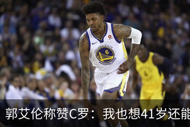 郭艾伦称赞C罗：我也想41岁还能打球让大家评判 挨骂也很幸福